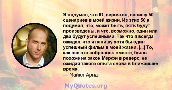 Я подумал, что ID, вероятно, напишу 50 сценариев в моей жизни. Из этих 50 я подумал, что, может быть, пять будут произведены, и что, возможно, один или два будут успешными. Так что я всегда ожидал, что я напишу хотя бы