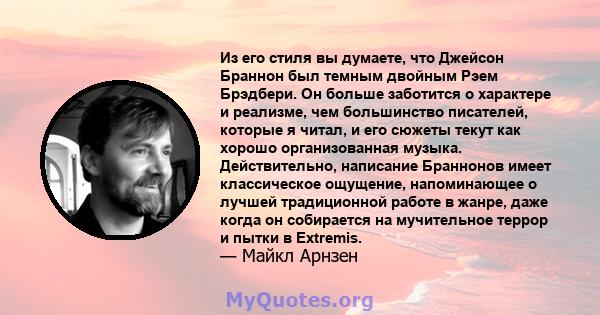 Из его стиля вы думаете, что Джейсон Браннон был темным двойным Рэем Брэдбери. Он больше заботится о характере и реализме, чем большинство писателей, которые я читал, и его сюжеты текут как хорошо организованная музыка. 