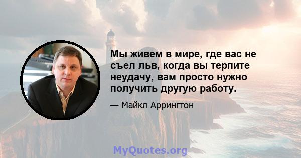 Мы живем в мире, где вас не съел льв, когда вы терпите неудачу, вам просто нужно получить другую работу.