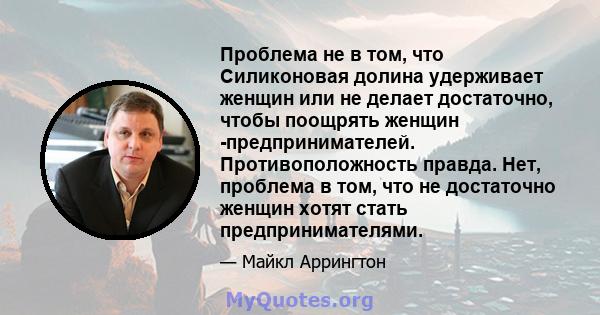 Проблема не в том, что Силиконовая долина удерживает женщин или не делает достаточно, чтобы поощрять женщин -предпринимателей. Противоположность правда. Нет, проблема в том, что не достаточно женщин хотят стать