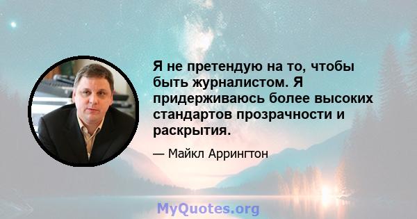 Я не претендую на то, чтобы быть журналистом. Я придерживаюсь более высоких стандартов прозрачности и раскрытия.