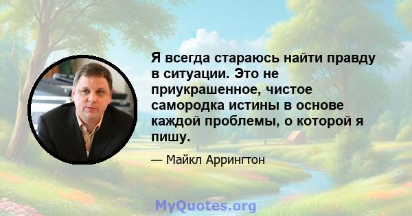 Я всегда стараюсь найти правду в ситуации. Это не приукрашенное, чистое самородка истины в основе каждой проблемы, о которой я пишу.