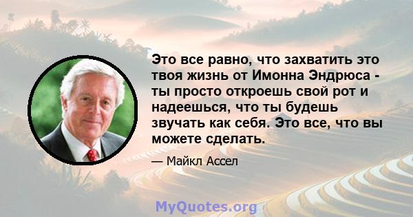 Это все равно, что захватить это твоя жизнь от Имонна Эндрюса - ты просто откроешь свой рот и надеешься, что ты будешь звучать как себя. Это все, что вы можете сделать.