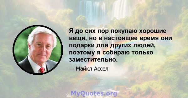 Я до сих пор покупаю хорошие вещи, но в настоящее время они подарки для других людей, поэтому я собираю только заместительно.