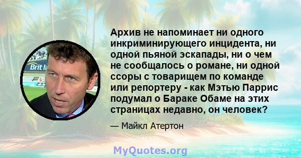 Архив не напоминает ни одного инкриминирующего инцидента, ни одной пьяной эскапады, ни о чем не сообщалось о романе, ни одной ссоры с товарищем по команде или репортеру - как Мэтью Паррис подумал о Бараке Обаме на этих