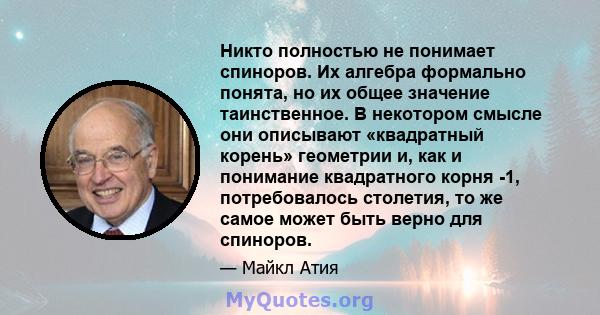 Никто полностью не понимает спиноров. Их алгебра формально понята, но их общее значение таинственное. В некотором смысле они описывают «квадратный корень» геометрии и, как и понимание квадратного корня -1, потребовалось 