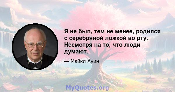 Я не был, тем не менее, родился с серебряной ложкой во рту. Несмотря на то, что люди думают.