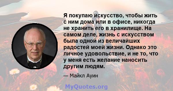 Я покупаю искусство, чтобы жить с ним дома или в офисе, никогда не хранить его в хранилище. На самом деле, жизнь с искусством была одной из величайших радостей моей жизни. Однако это личное удовольствие, и не то, что у