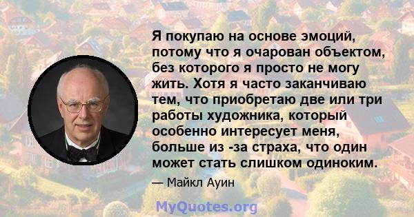 Я покупаю на основе эмоций, потому что я очарован объектом, без которого я просто не могу жить. Хотя я часто заканчиваю тем, что приобретаю две или три работы художника, который особенно интересует меня, больше из -за