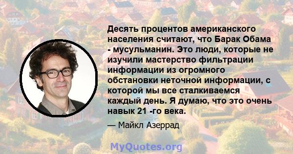 Десять процентов американского населения считают, что Барак Обама - мусульманин. Это люди, которые не изучили мастерство фильтрации информации из огромного обстановки неточной информации, с которой мы все сталкиваемся