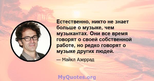 Естественно, никто не знает больше о музыке, чем музыкантах. Они все время говорят о своей собственной работе, но редко говорят о музыке других людей.