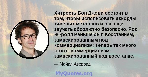 Хитрость Бон Джови состоит в том, чтобы использовать аккорды тяжелых металлов и все еще звучать абсолютно безопасно. Рок -н -ролл Раньше был восстанием, замаскированным под коммерциализм; Теперь так много этого -