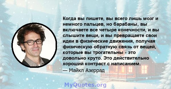 Когда вы пишете, вы всего лишь мозг и немного пальцев, но барабаны, вы включаете все четыре конечности, и вы слышите вещи, и вы превращаете свои идеи в физические движения, получая физическую обратную связь от вещей,