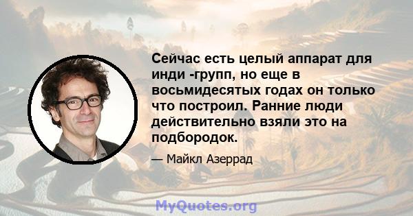 Сейчас есть целый аппарат для инди -групп, но еще в восьмидесятых годах он только что построил. Ранние люди действительно взяли это на подбородок.