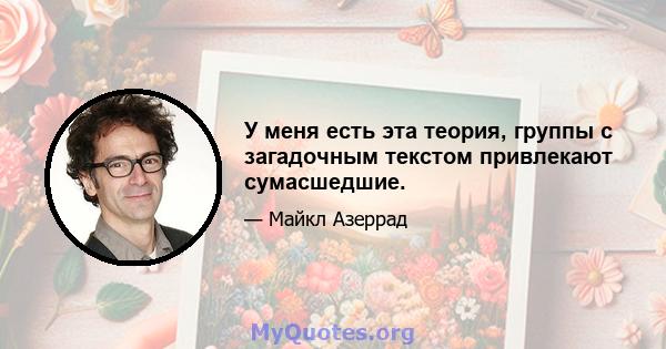 У меня есть эта теория, группы с загадочным текстом привлекают сумасшедшие.