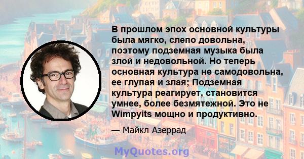 В прошлом эпох основной культуры была мягко, слепо довольна, поэтому подземная музыка была злой и недовольной. Но теперь основная культура не самодовольна, ее глупая и злая; Подземная культура реагирует, становится