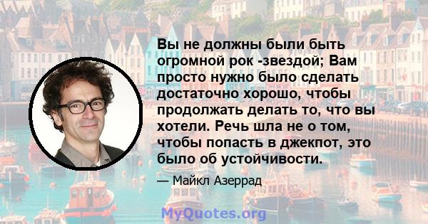 Вы не должны были быть огромной рок -звездой; Вам просто нужно было сделать достаточно хорошо, чтобы продолжать делать то, что вы хотели. Речь шла не о том, чтобы попасть в джекпот, это было об устойчивости.