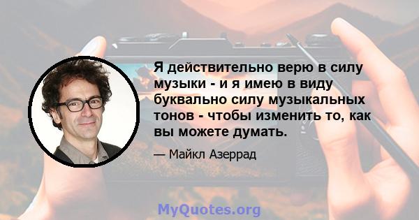 Я действительно верю в силу музыки - и я имею в виду буквально силу музыкальных тонов - чтобы изменить то, как вы можете думать.