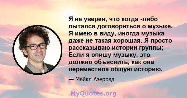 Я не уверен, что когда -либо пытался договориться о музыке. Я имею в виду, иногда музыка даже не такая хорошая. Я просто рассказываю истории группы; Если я опишу музыку, это должно объяснить, как она переместила общую