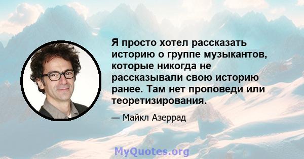 Я просто хотел рассказать историю о группе музыкантов, которые никогда не рассказывали свою историю ранее. Там нет проповеди или теоретизирования.