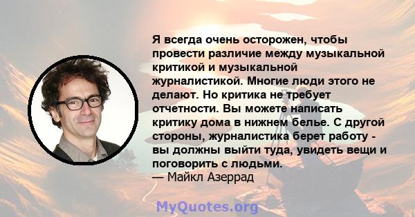 Я всегда очень осторожен, чтобы провести различие между музыкальной критикой и музыкальной журналистикой. Многие люди этого не делают. Но критика не требует отчетности. Вы можете написать критику дома в нижнем белье. С