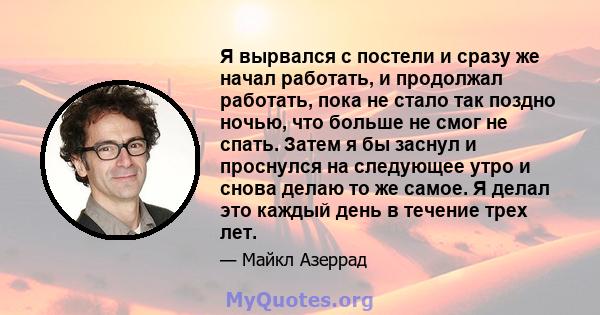 Я вырвался с постели и сразу же начал работать, и продолжал работать, пока не стало так поздно ночью, что больше не смог не спать. Затем я бы заснул и проснулся на следующее утро и снова делаю то же самое. Я делал это