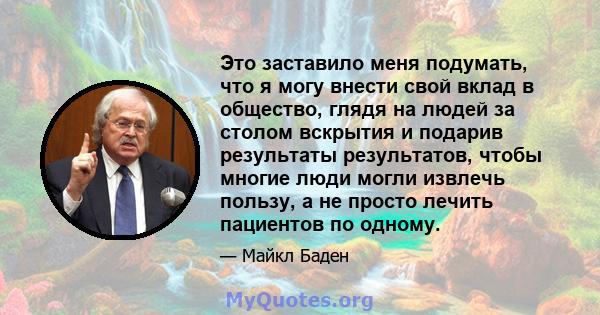 Это заставило меня подумать, что я могу внести свой вклад в общество, глядя на людей за столом вскрытия и подарив результаты результатов, чтобы многие люди могли извлечь пользу, а не просто лечить пациентов по одному.