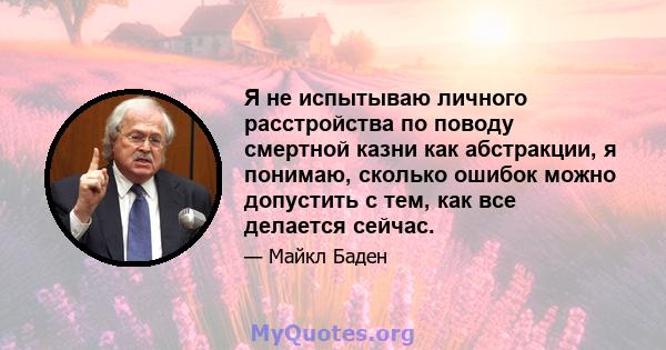 Я не испытываю личного расстройства по поводу смертной казни как абстракции, я понимаю, сколько ошибок можно допустить с тем, как все делается сейчас.