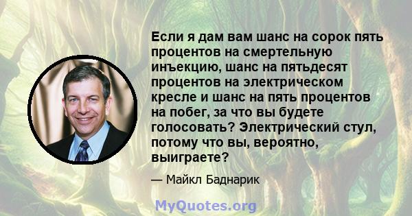 Если я дам вам шанс на сорок пять процентов на смертельную инъекцию, шанс на пятьдесят процентов на электрическом кресле и шанс на пять процентов на побег, за что вы будете голосовать? Электрический стул, потому что вы, 