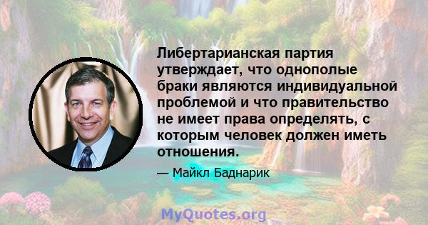 Либертарианская партия утверждает, что однополые браки являются индивидуальной проблемой и что правительство не имеет права определять, с которым человек должен иметь отношения.