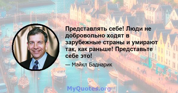 Представлять себе! Люди не добровольно ходят в зарубежные страны и умирают так, как раньше! Представьте себе это!