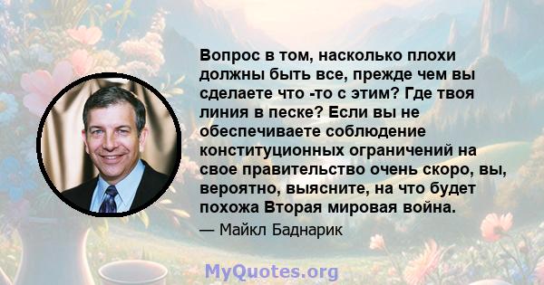 Вопрос в том, насколько плохи должны быть все, прежде чем вы сделаете что -то с этим? Где твоя линия в песке? Если вы не обеспечиваете соблюдение конституционных ограничений на свое правительство очень скоро, вы,