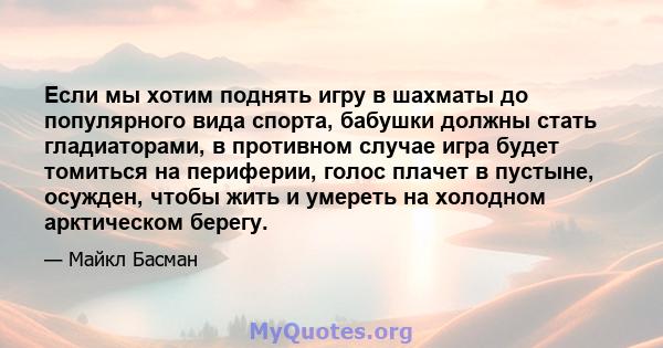 Если мы хотим поднять игру в шахматы до популярного вида спорта, бабушки должны стать гладиаторами, в противном случае игра будет томиться на периферии, голос плачет в пустыне, осужден, чтобы жить и умереть на холодном