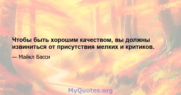 Чтобы быть хорошим качеством, вы должны извиниться от присутствия мелких и критиков.