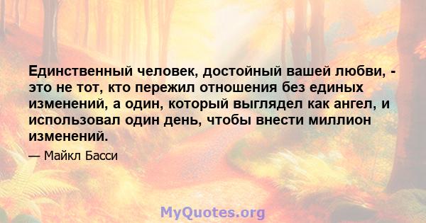 Единственный человек, достойный вашей любви, - это не тот, кто пережил отношения без единых изменений, а один, который выглядел как ангел, и использовал один день, чтобы внести миллион изменений.