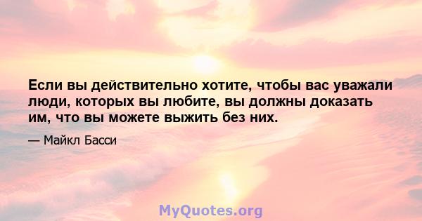 Если вы действительно хотите, чтобы вас уважали люди, которых вы любите, вы должны доказать им, что вы можете выжить без них.