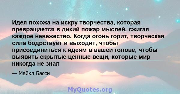 Идея похожа на искру творчества, которая превращается в дикий пожар мыслей, сжигая каждое невежество. Когда огонь горит, творческая сила бодрствует и выходит, чтобы присоединиться к идеям в вашей голове, чтобы выявить