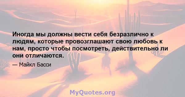 Иногда мы должны вести себя безразлично к людям, которые провозглашают свою любовь к нам, просто чтобы посмотреть, действительно ли они отличаются.