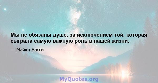 Мы не обязаны душе, за исключением той, которая сыграла самую важную роль в нашей жизни.