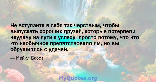 Не вступайте в себя так черствым, чтобы выпускать хороших друзей, которые потерпели неудачу на пути к успеху, просто потому, что что -то необычное препятствовало им, но вы обрушились с удачей.