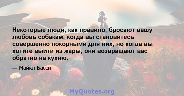 Некоторые люди, как правило, бросают вашу любовь собакам, когда вы становитесь совершенно покорными для них, но когда вы хотите выйти из жары, они возвращают вас обратно на кухню.