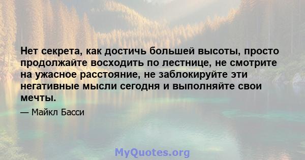 Нет секрета, как достичь большей высоты, просто продолжайте восходить по лестнице, не смотрите на ужасное расстояние, не заблокируйте эти негативные мысли сегодня и выполняйте свои мечты.