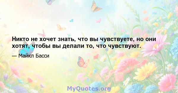 Никто не хочет знать, что вы чувствуете, но они хотят, чтобы вы делали то, что чувствуют.