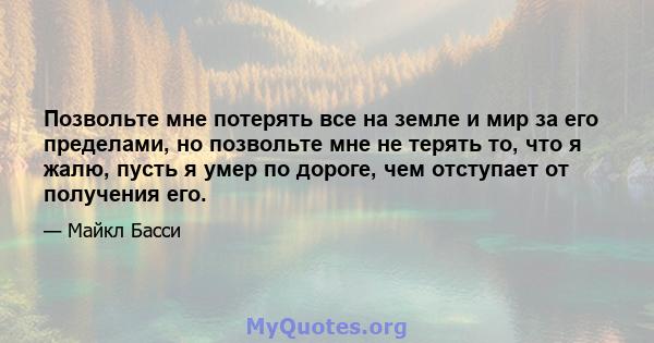 Позвольте мне потерять все на земле и мир за его пределами, но позвольте мне не терять то, что я жалю, пусть я умер по дороге, чем отступает от получения его.