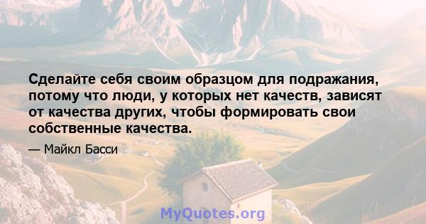 Сделайте себя своим образцом для подражания, потому что люди, у которых нет качеств, зависят от качества других, чтобы формировать свои собственные качества.