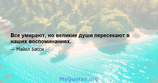 Все умирают, но великие души пересекают в наших воспоминаниях.