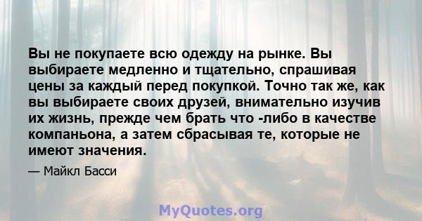 Вы не покупаете всю одежду на рынке. Вы выбираете медленно и тщательно, спрашивая цены за каждый перед покупкой. Точно так же, как вы выбираете своих друзей, внимательно изучив их жизнь, прежде чем брать что -либо в