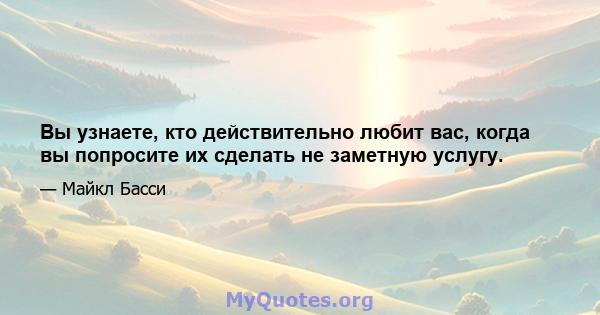 Вы узнаете, кто действительно любит вас, когда вы попросите их сделать не заметную услугу.