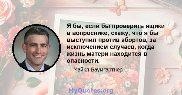 Я бы, если бы проверить ящики в вопроснике, скажу, что я бы выступил против абортов, за исключением случаев, когда жизнь матери находится в опасности.