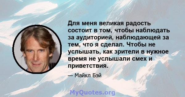 Для меня великая радость состоит в том, чтобы наблюдать за аудиторией, наблюдающей за тем, что я сделал. Чтобы не услышать, как зрители в нужное время не услышали смех и приветствия.